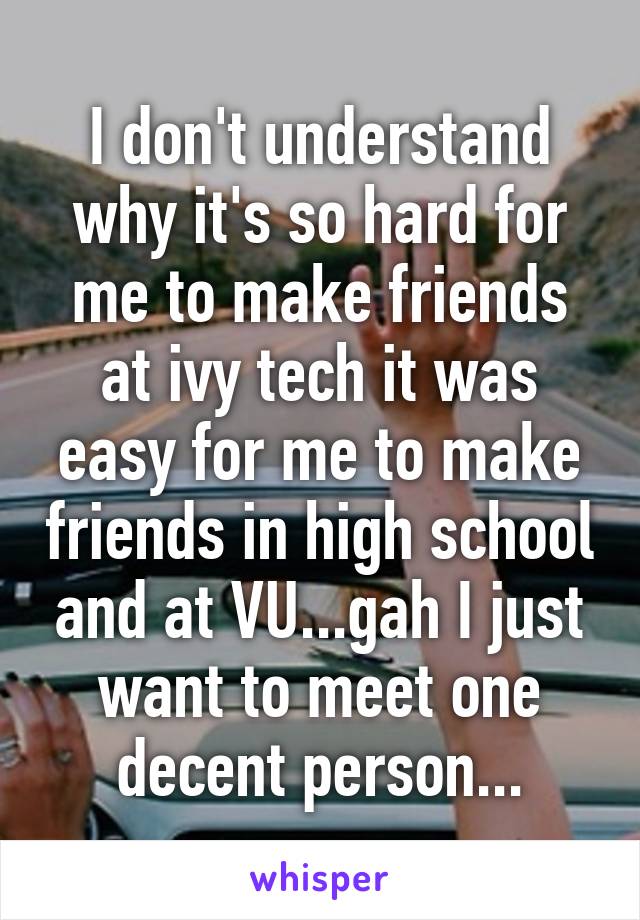 I don't understand why it's so hard for me to make friends at ivy tech it was easy for me to make friends in high school and at VU...gah I just want to meet one decent person...