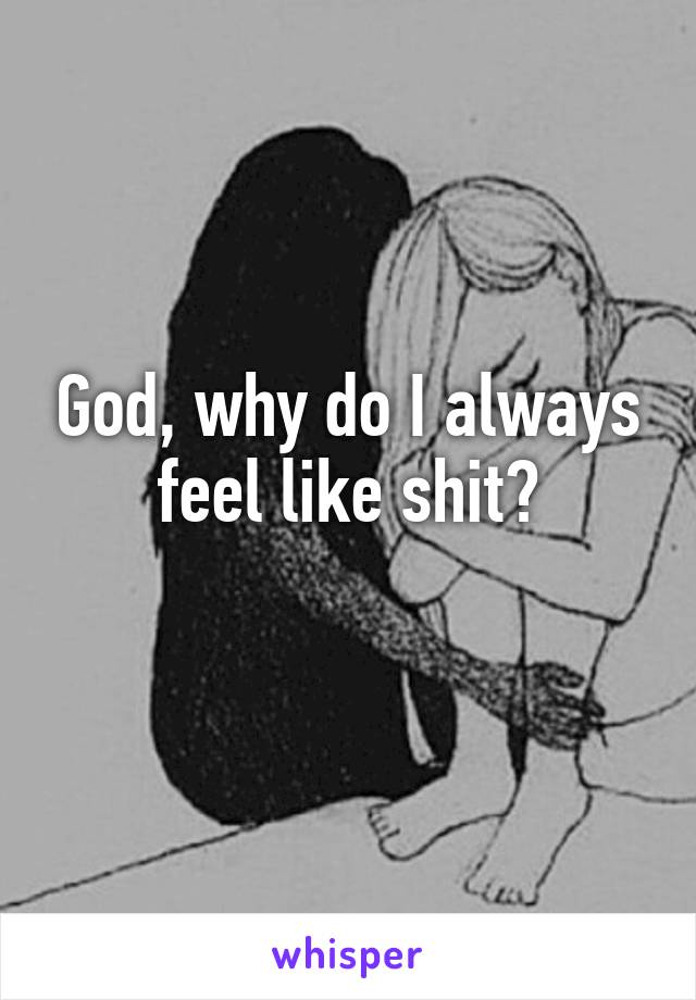 God, why do I always feel like shit?
