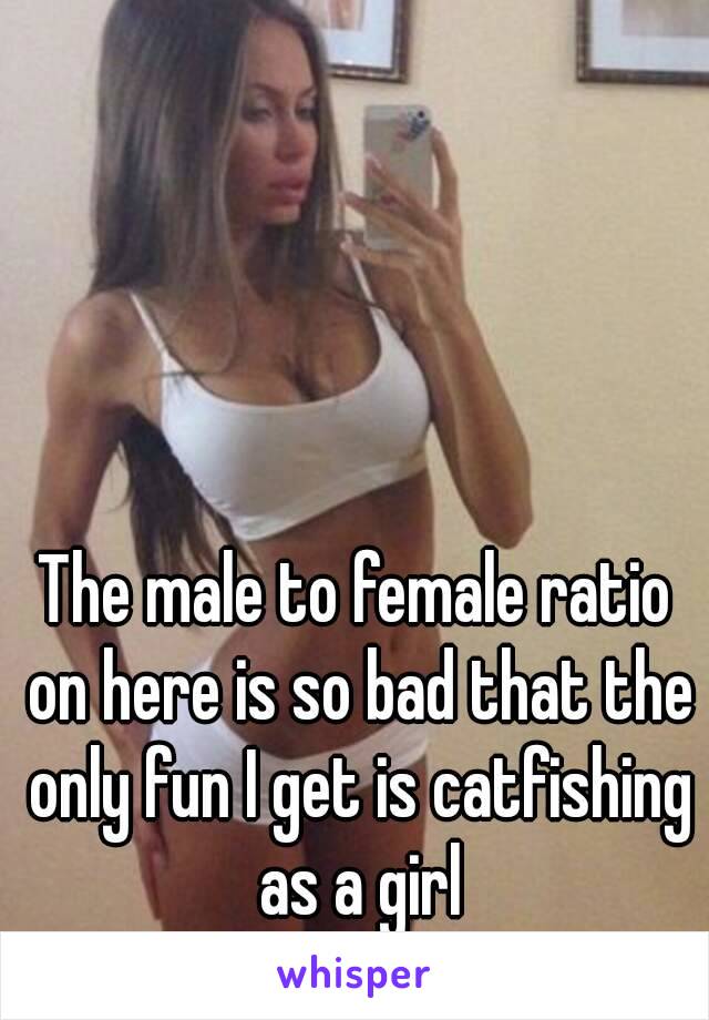 The male to female ratio on here is so bad that the only fun I get is catfishing as a girl