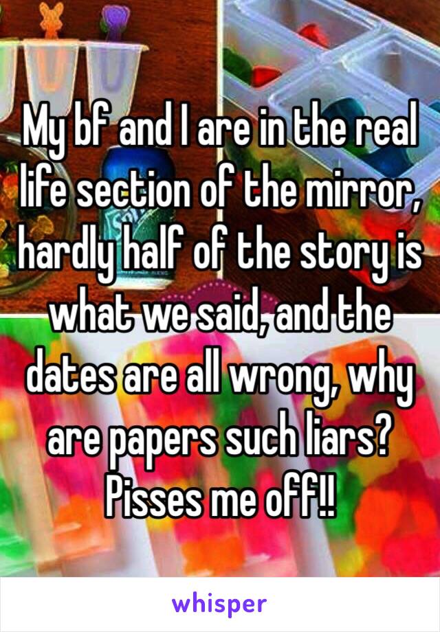 My bf and I are in the real life section of the mirror, hardly half of the story is what we said, and the dates are all wrong, why are papers such liars? Pisses me off!!