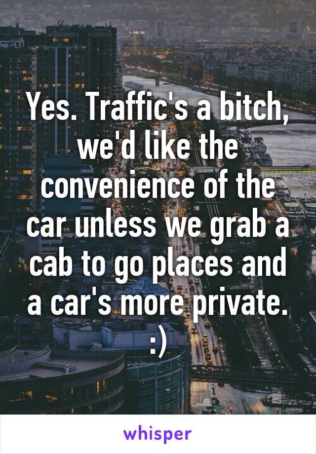 Yes. Traffic's a bitch, we'd like the convenience of the car unless we grab a cab to go places and a car's more private. :)