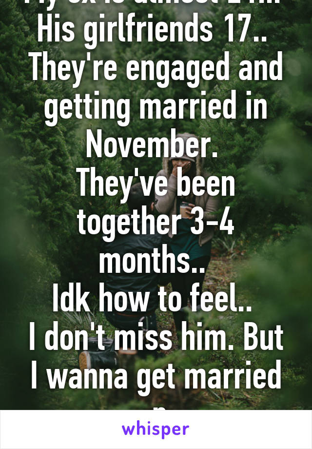 My ex is almost 21... 
His girlfriends 17.. 
They're engaged and getting married in November. 
They've been together 3-4 months.. 
Idk how to feel.. 
I don't miss him. But I wanna get married :p
