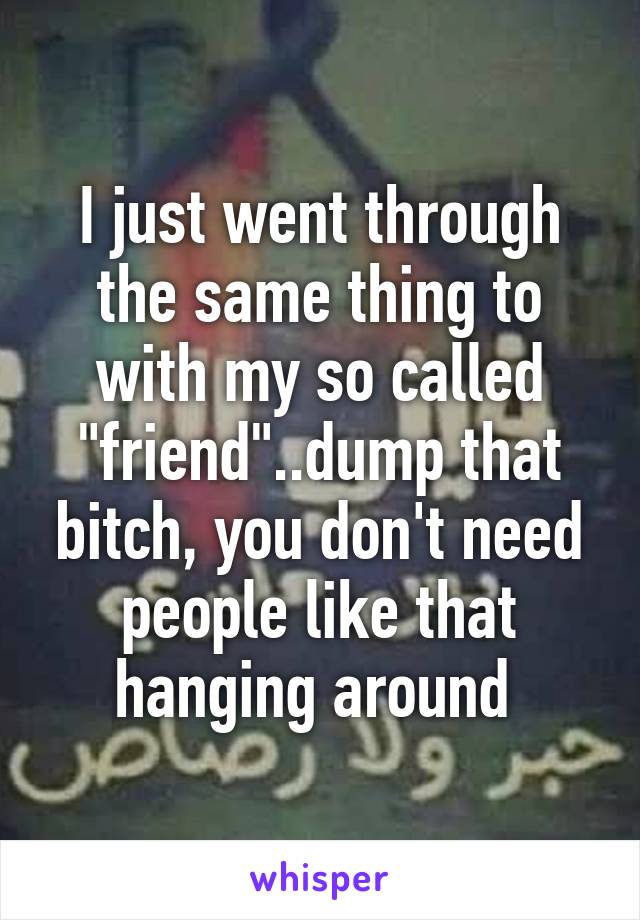 I just went through the same thing to with my so called "friend"..dump that bitch, you don't need people like that hanging around 