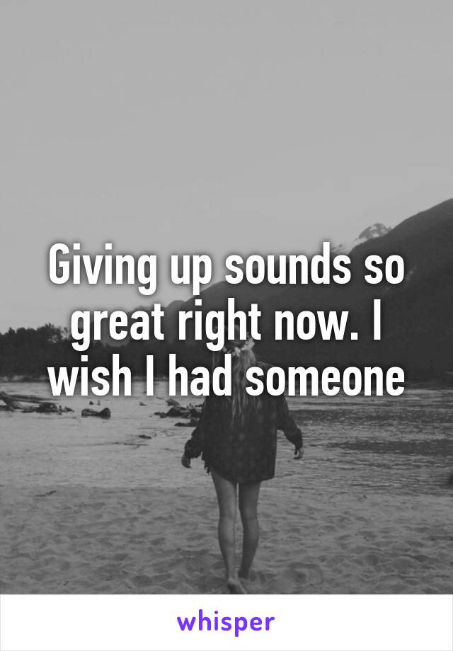 Giving up sounds so great right now. I wish I had someone