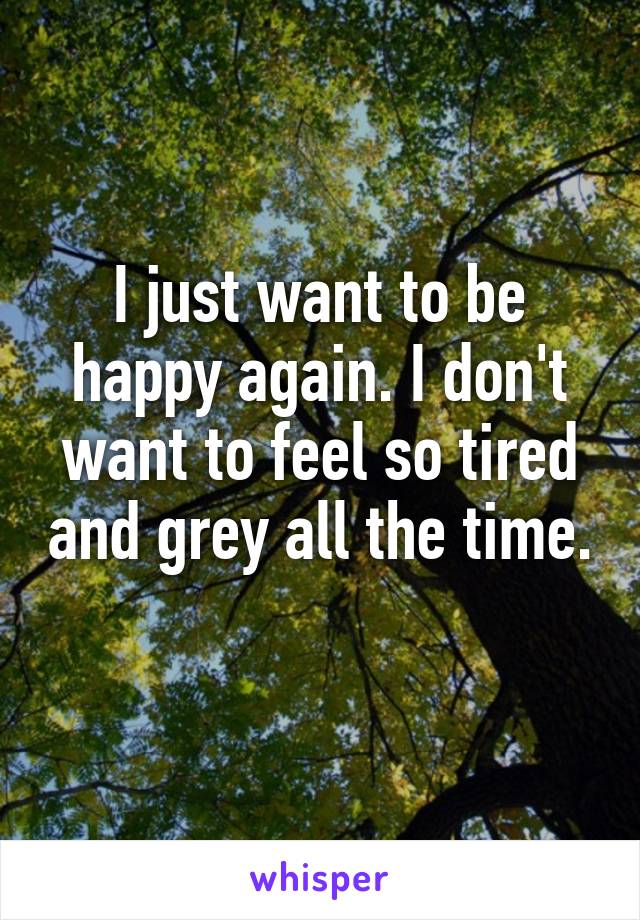 I just want to be happy again. I don't want to feel so tired and grey all the time. 