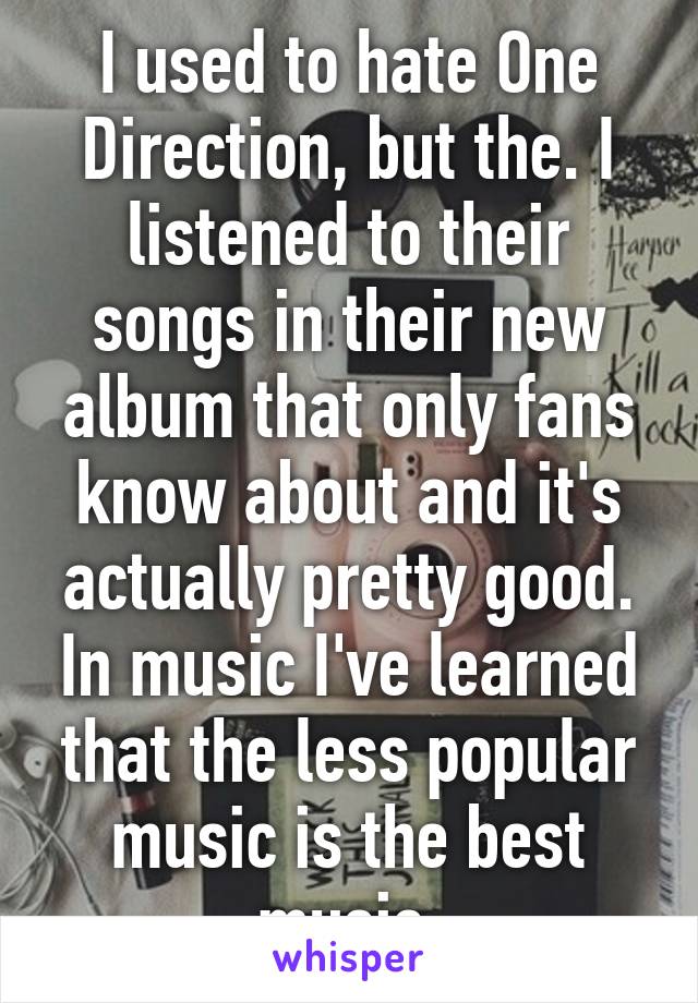 I used to hate One Direction, but the. I listened to their songs in their new album that only fans know about and it's actually pretty good. In music I've learned that the less popular music is the best music.