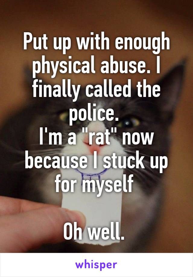 Put up with enough physical abuse. I finally called the police. 
I'm a "rat" now because I stuck up for myself 

Oh well. 