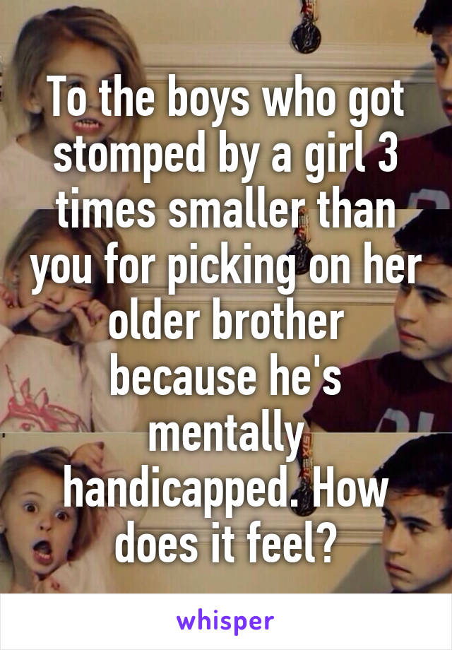 To the boys who got stomped by a girl 3 times smaller than you for picking on her older brother because he's mentally handicapped. How does it feel?