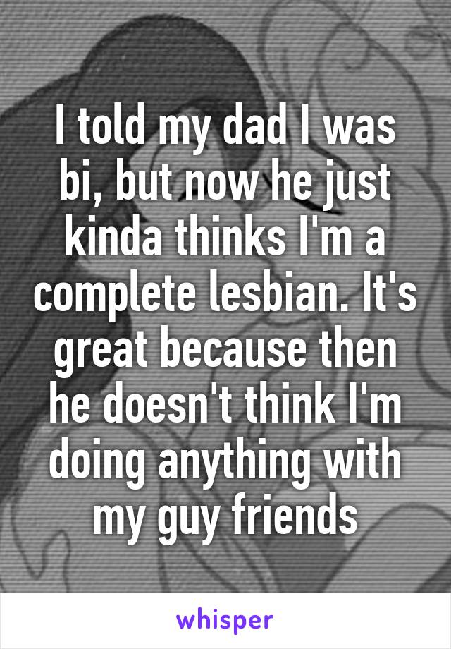 I told my dad I was bi, but now he just kinda thinks I'm a complete lesbian. It's great because then he doesn't think I'm doing anything with my guy friends