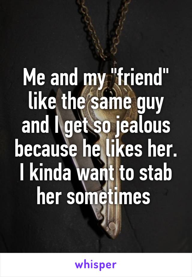 Me and my "friend" like the same guy and I get so jealous because he likes her. I kinda want to stab her sometimes 