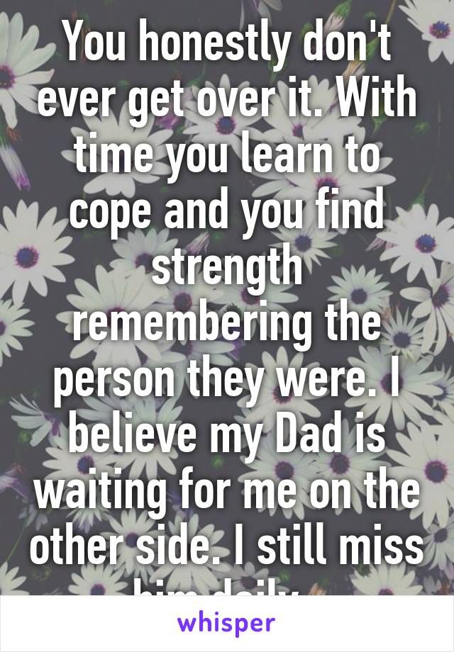 You honestly don't ever get over it. With time you learn to cope and you find strength remembering the person they were. I believe my Dad is waiting for me on the other side. I still miss him daily. 