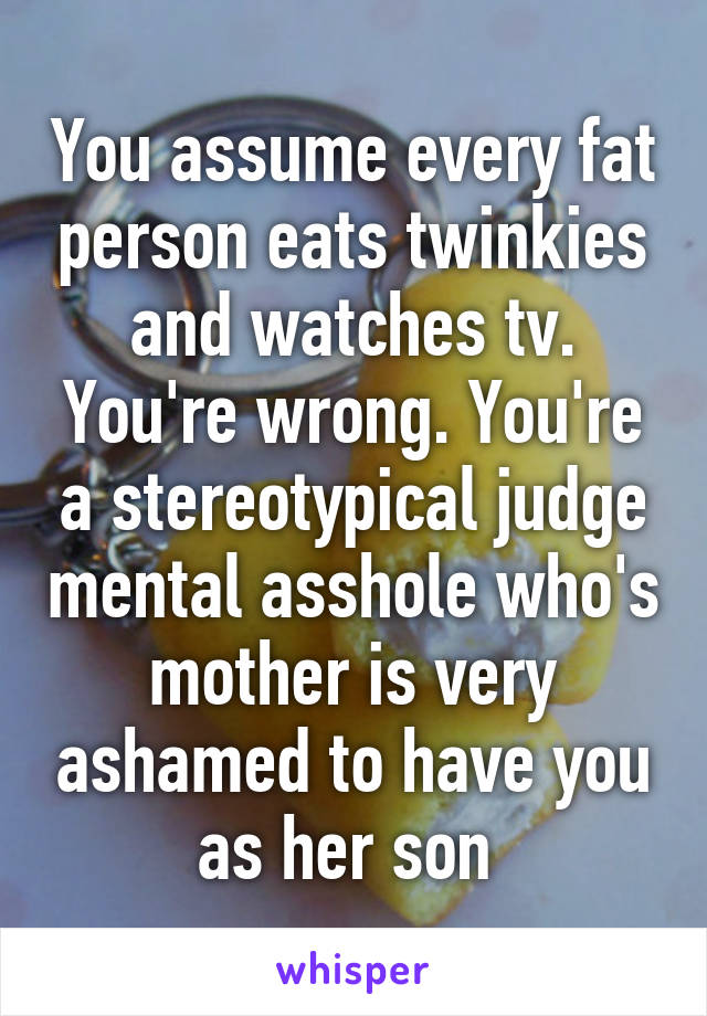 You assume every fat person eats twinkies and watches tv. You're wrong. You're a stereotypical judge mental asshole who's mother is very ashamed to have you as her son 