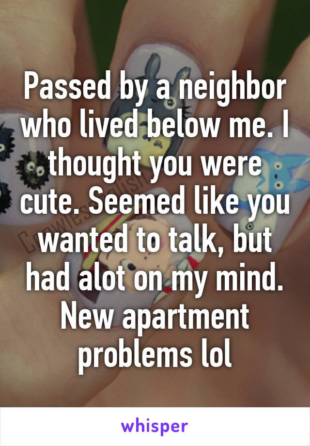 Passed by a neighbor who lived below me. I thought you were cute. Seemed like you wanted to talk, but had alot on my mind. New apartment problems lol