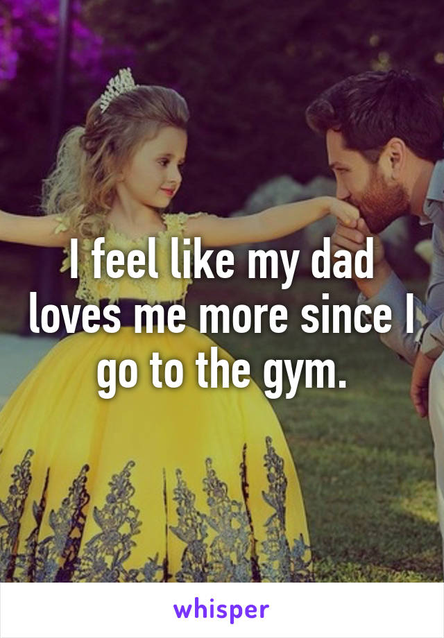 I feel like my dad loves me more since I go to the gym.