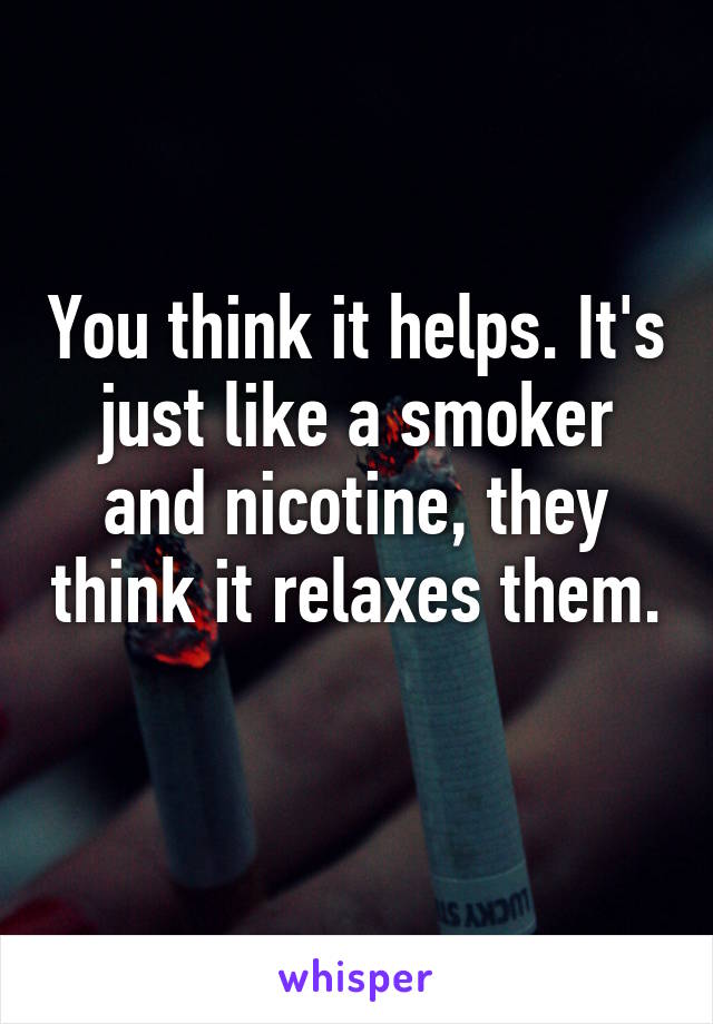You think it helps. It's just like a smoker and nicotine, they think it relaxes them. 