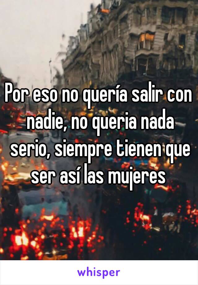 Por eso no quería salir con nadie, no queria nada serio, siempre tienen que ser así las mujeres 