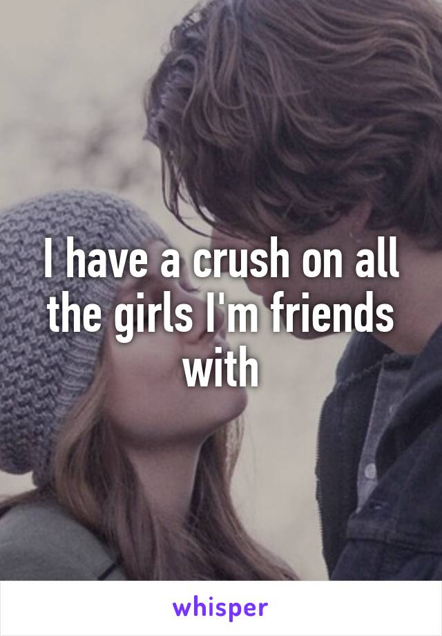 I have a crush on all the girls I'm friends with