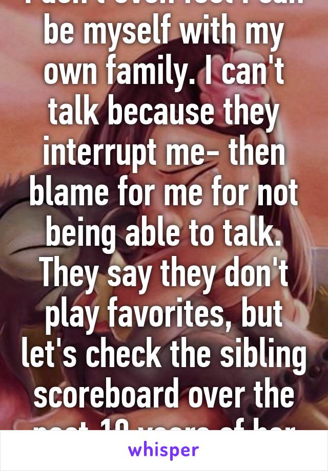 I don't even feel I can be myself with my own family. I can't talk because they interrupt me- then blame for me for not being able to talk. They say they don't play favorites, but let's check the sibling scoreboard over the past 19 years of her life. 