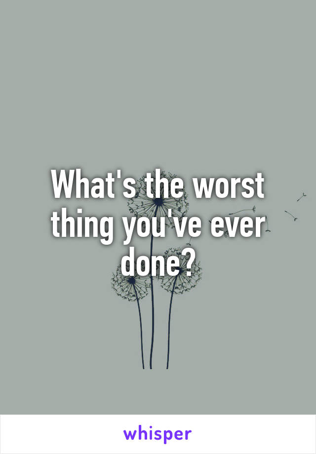 What's the worst thing you've ever done?