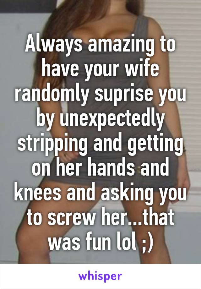 Always amazing to have your wife randomly suprise you by unexpectedly stripping and getting on her hands and knees and asking you to screw her...that was fun lol ;)