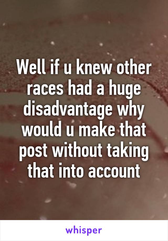 Well if u knew other races had a huge disadvantage why would u make that post without taking that into account