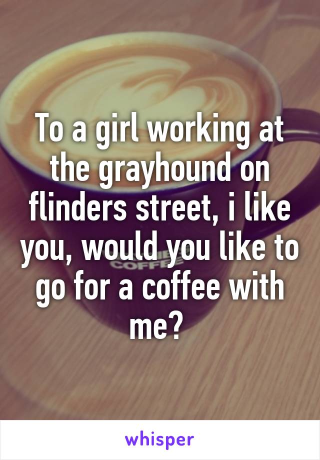 To a girl working at the grayhound on flinders street, i like you, would you like to go for a coffee with me? 