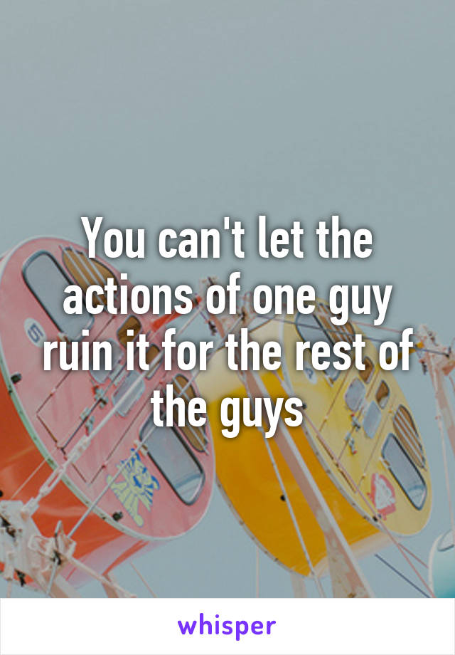 You can't let the actions of one guy ruin it for the rest of the guys