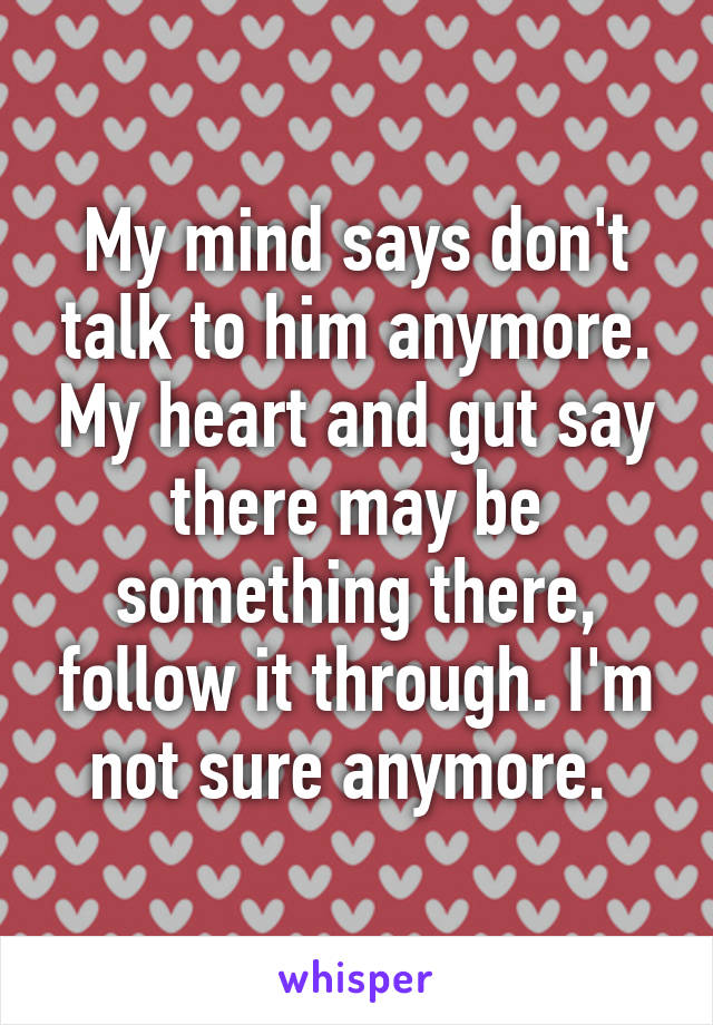 My mind says don't talk to him anymore. My heart and gut say there may be something there, follow it through. I'm not sure anymore. 