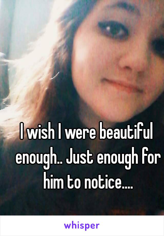 I wish I were beautiful enough.. Just enough for him to notice....