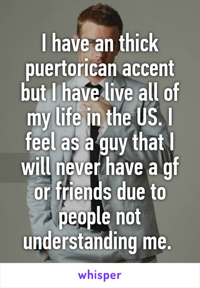 I have an thick puertorican accent but I have live all of my life in the US. I feel as a guy that I will never have a gf or friends due to people not understanding me. 