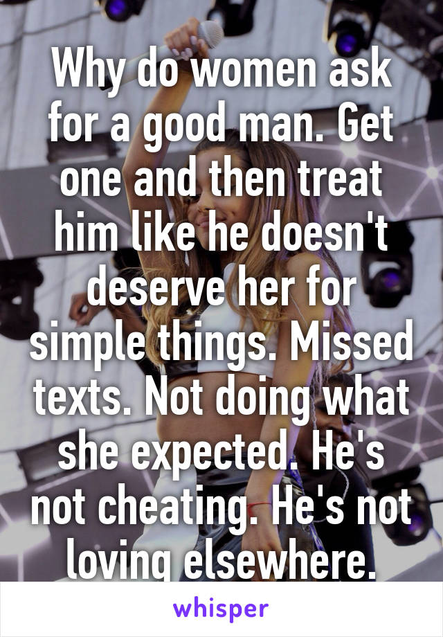 Why do women ask for a good man. Get one and then treat him like he doesn't deserve her for simple things. Missed texts. Not doing what she expected. He's not cheating. He's not loving elsewhere.