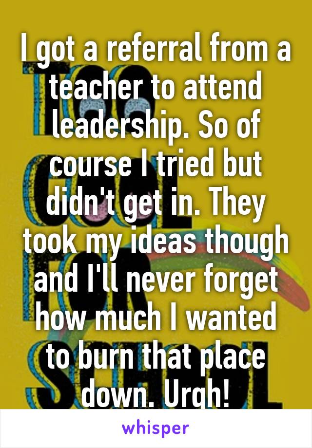 I got a referral from a teacher to attend leadership. So of course I tried but didn't get in. They took my ideas though and I'll never forget how much I wanted to burn that place down. Urgh!