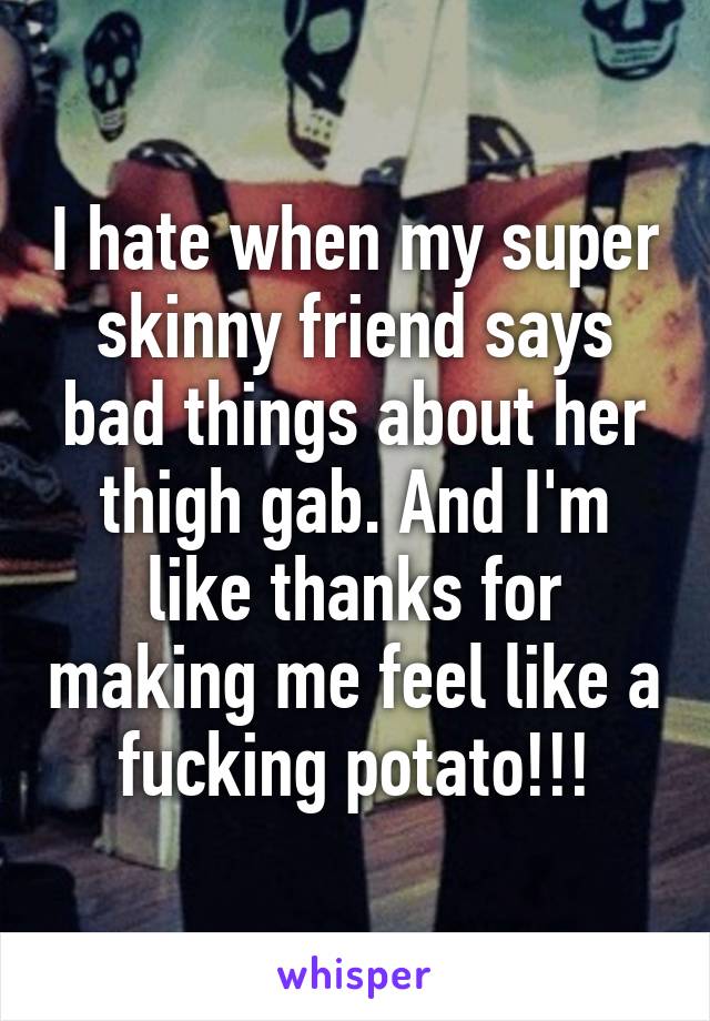 I hate when my super skinny friend says bad things about her thigh gab. And I'm like thanks for making me feel like a fucking potato!!!