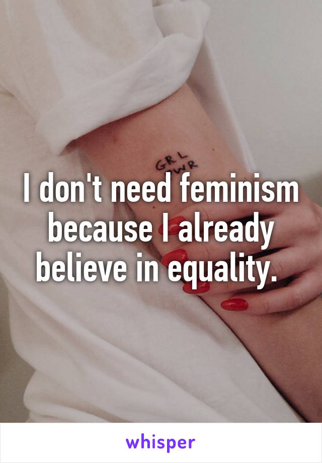 I don't need feminism because I already believe in equality. 