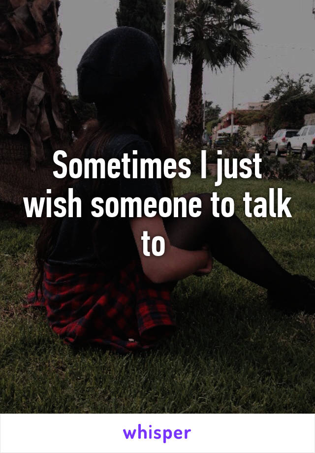 Sometimes I just wish someone to talk to 
