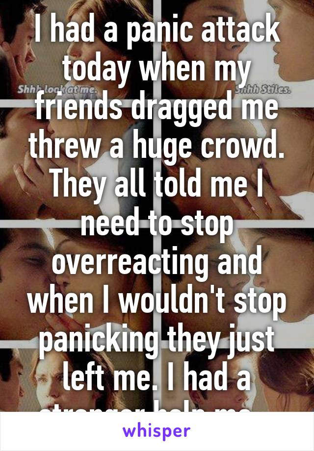 I had a panic attack today when my friends dragged me threw a huge crowd. They all told me I need to stop overreacting and when I wouldn't stop panicking they just left me. I had a stranger help me.. 