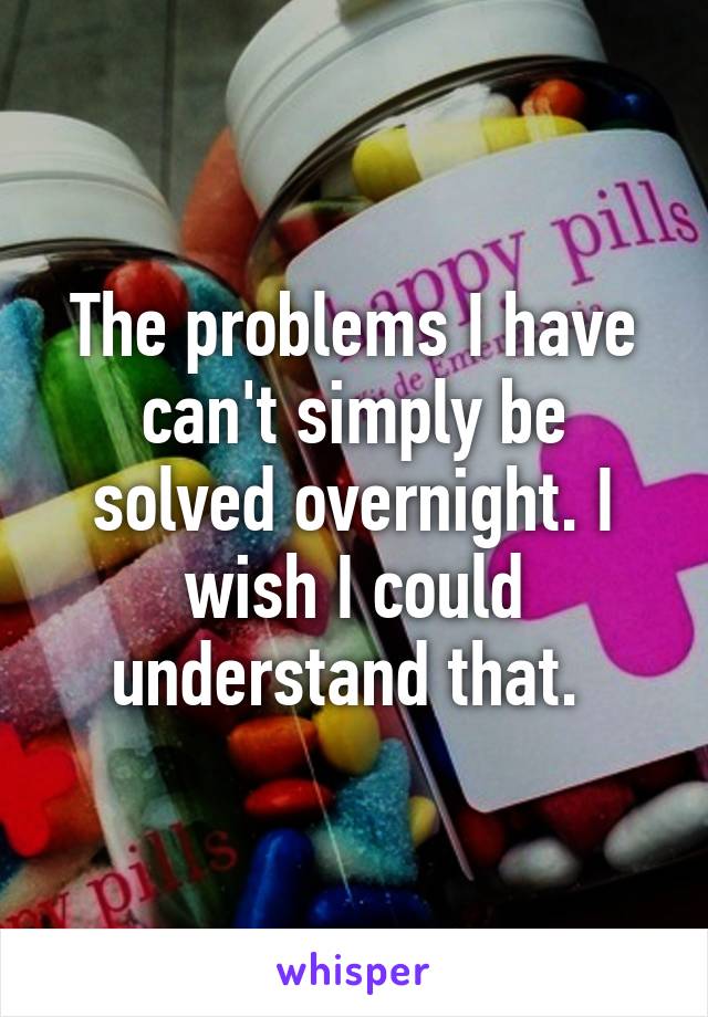 The problems I have can't simply be solved overnight. I wish I could understand that. 