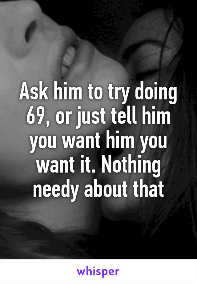 Ask him to try doing 69, or just tell him you want him you want it. Nothing needy about that