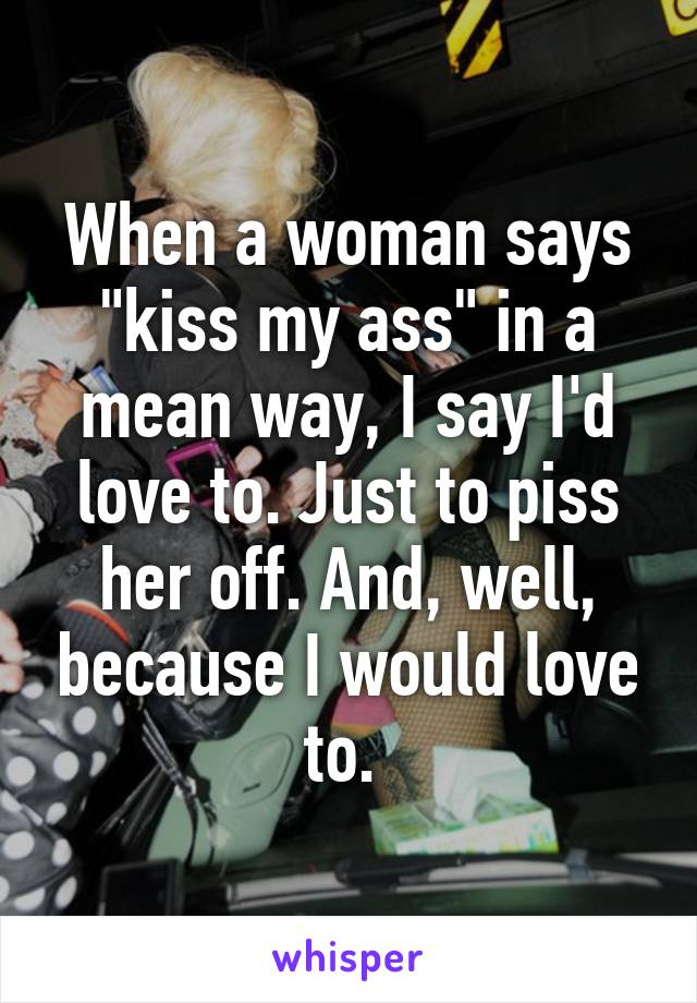 When a woman says "kiss my ass" in a mean way, I say I'd love to. Just to piss her off. And, well, because I would love to. 