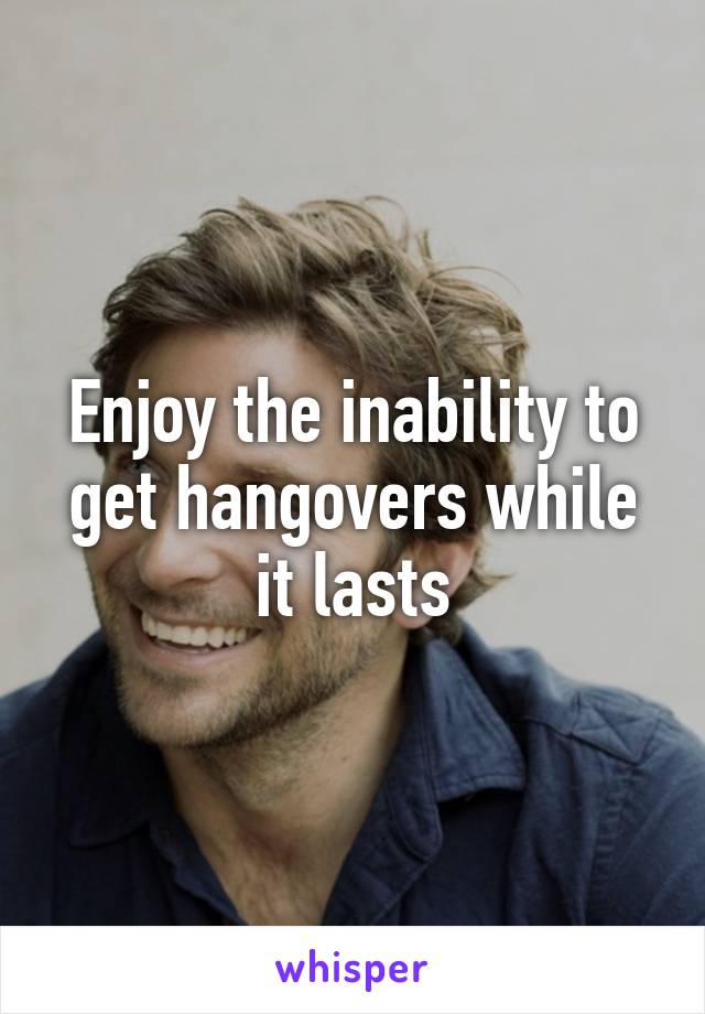 Enjoy the inability to get hangovers while it lasts