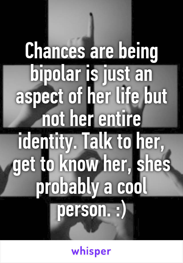 Chances are being bipolar is just an aspect of her life but not her entire identity. Talk to her, get to know her, shes probably a cool person. :)