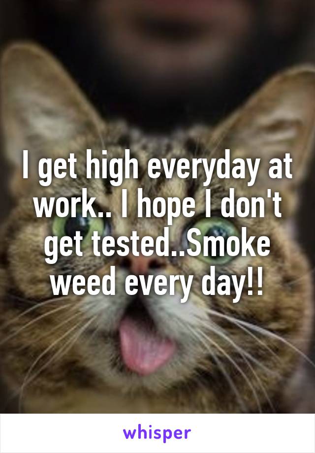 I get high everyday at work.. I hope I don't get tested..Smoke weed every day!!