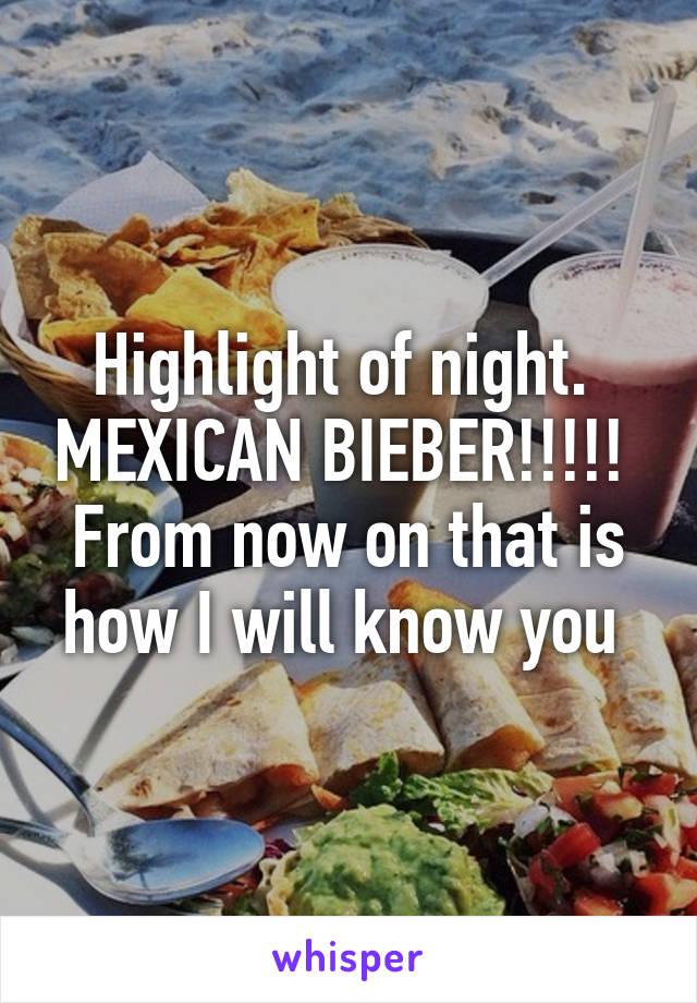 Highlight of night.  MEXICAN BIEBER!!!!!  From now on that is how I will know you 