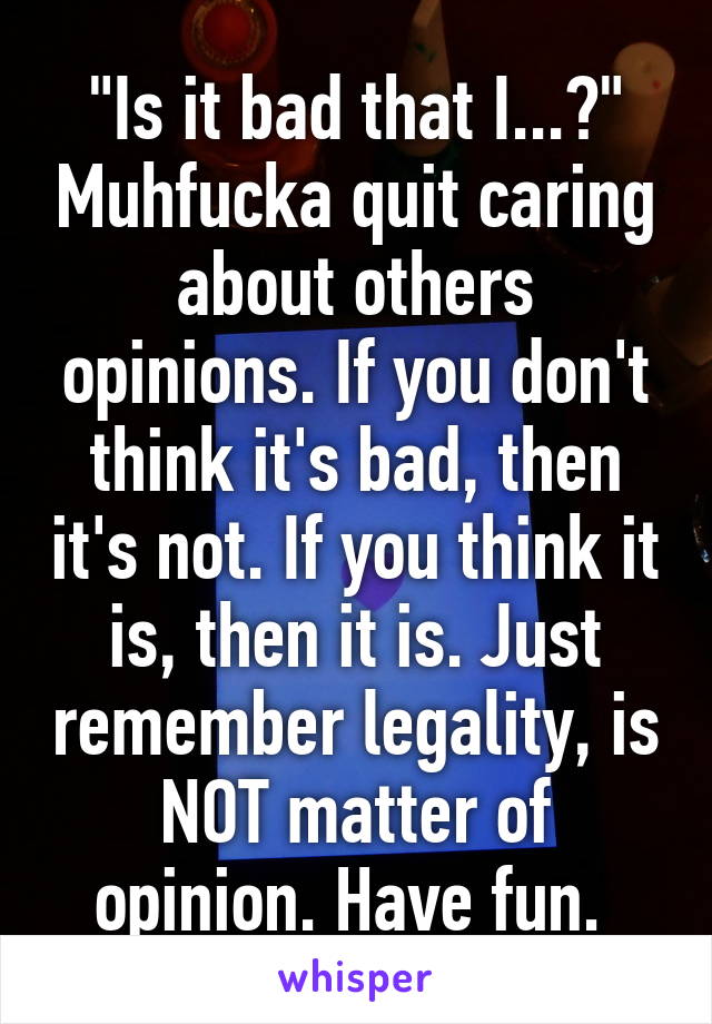 "Is it bad that I...?" Muhfucka quit caring about others opinions. If you don't think it's bad, then it's not. If you think it is, then it is. Just remember legality, is NOT matter of opinion. Have fun. 