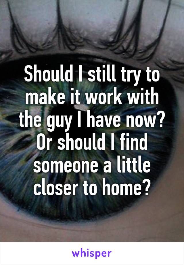 Should I still try to make it work with the guy I have now? Or should I find someone a little closer to home?