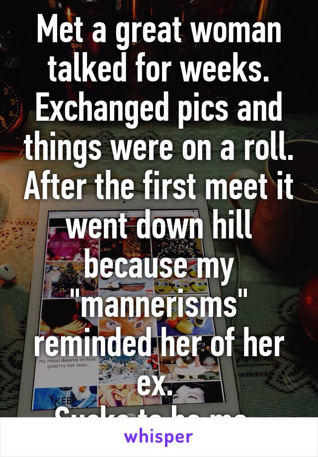 Met a great woman talked for weeks. Exchanged pics and things were on a roll. After the first meet it went down hill because my "mannerisms" reminded her of her ex. 
Sucks to be me. 