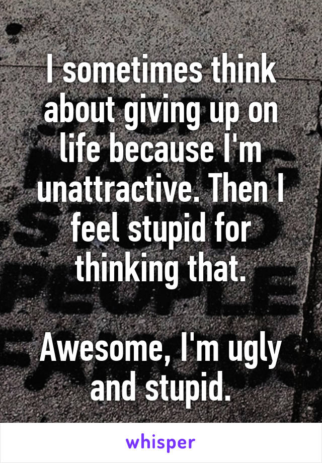 I sometimes think about giving up on life because I'm unattractive. Then I feel stupid for thinking that.

Awesome, I'm ugly and stupid.