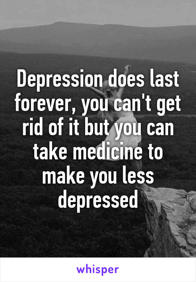 Depression does last forever, you can't get rid of it but you can take medicine to make you less depressed