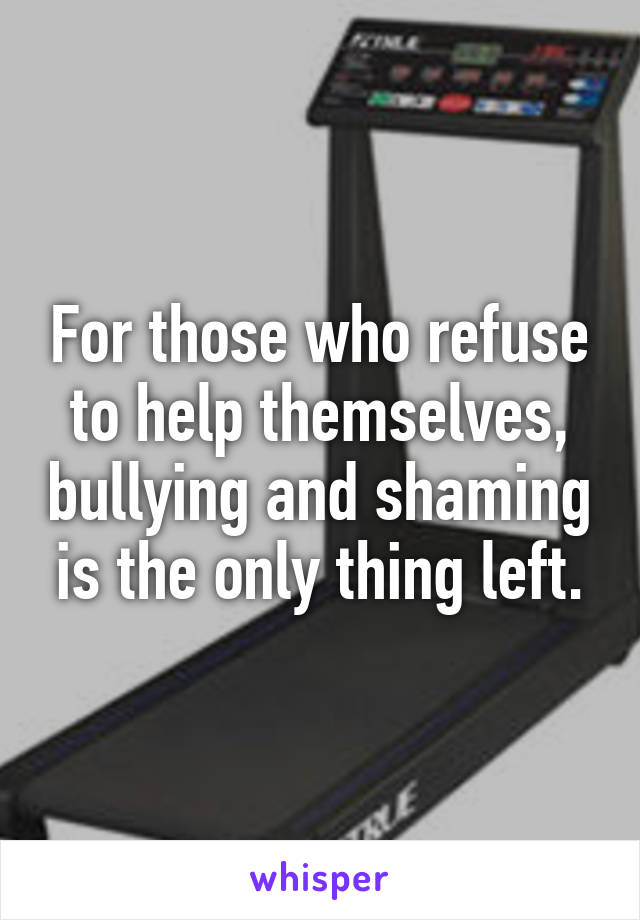 For those who refuse to help themselves, bullying and shaming is the only thing left.