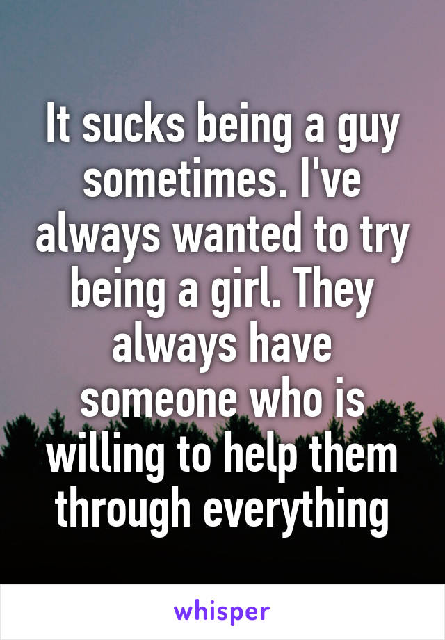 It sucks being a guy sometimes. I've always wanted to try being a girl. They always have someone who is willing to help them through everything